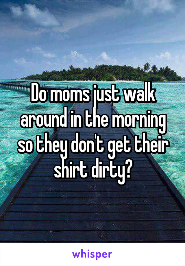 Do moms just walk around in the morning so they don't get their shirt dirty?