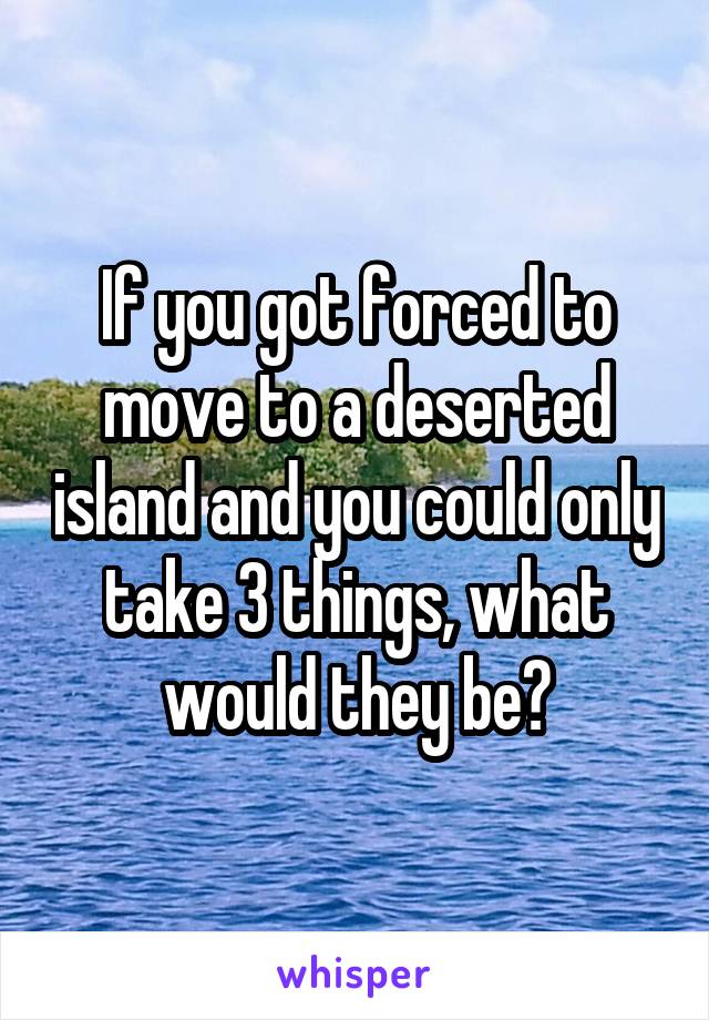 If you got forced to move to a deserted island and you could only take 3 things, what would they be?