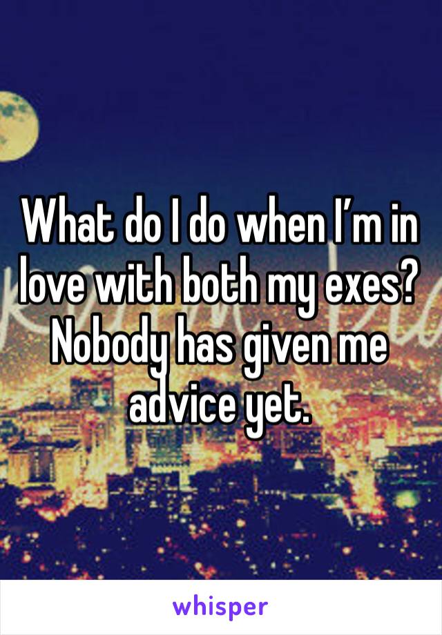 What do I do when I’m in love with both my exes? Nobody has given me advice yet. 