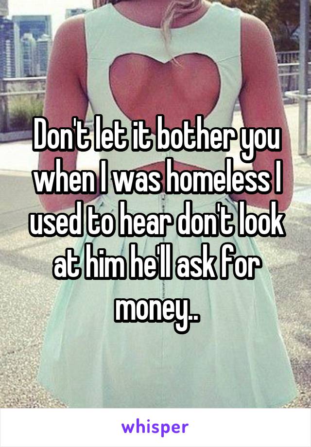 Don't let it bother you when I was homeless I used to hear don't look at him he'll ask for money..