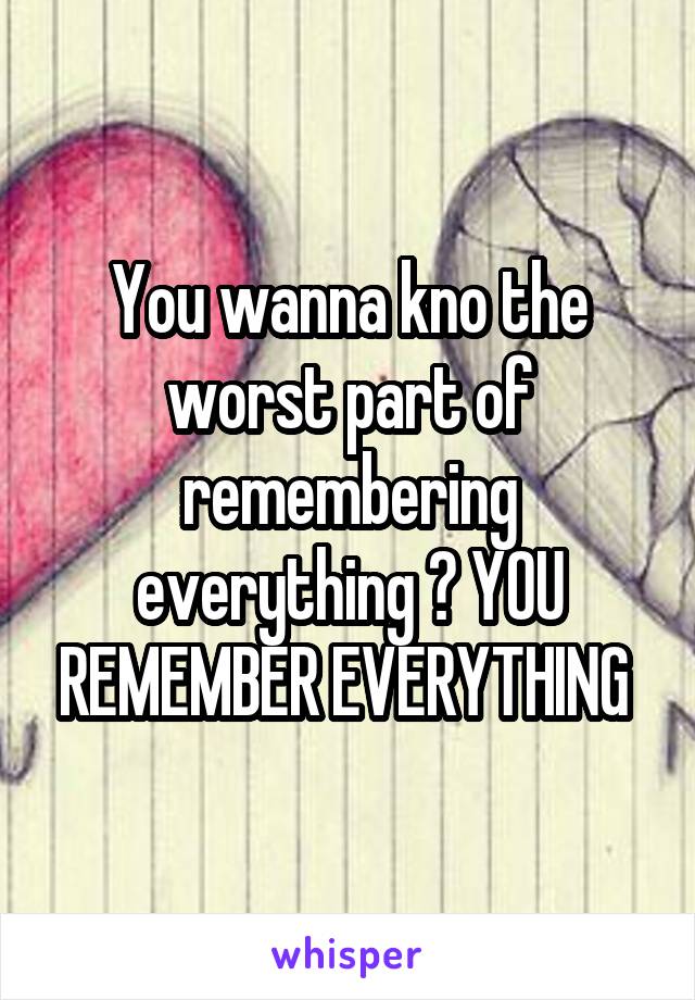 You wanna kno the worst part of remembering everything ? YOU REMEMBER EVERYTHING 