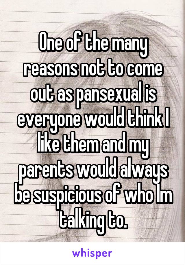 One of the many reasons not to come out as pansexual is everyone would think I like them and my parents would always be suspicious of who Im talking to.
