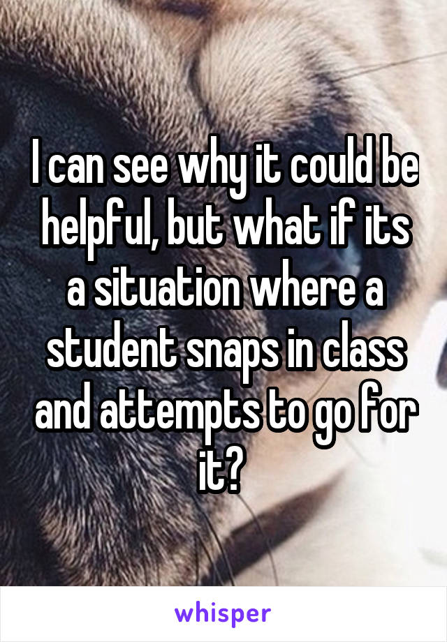 I can see why it could be helpful, but what if its a situation where a student snaps in class and attempts to go for it? 
