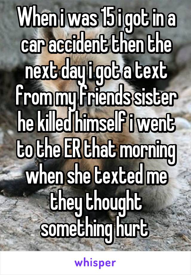 When i was 15 i got in a car accident then the next day i got a text from my friends sister he killed himself i went to the ER that morning when she texted me they thought something hurt 
