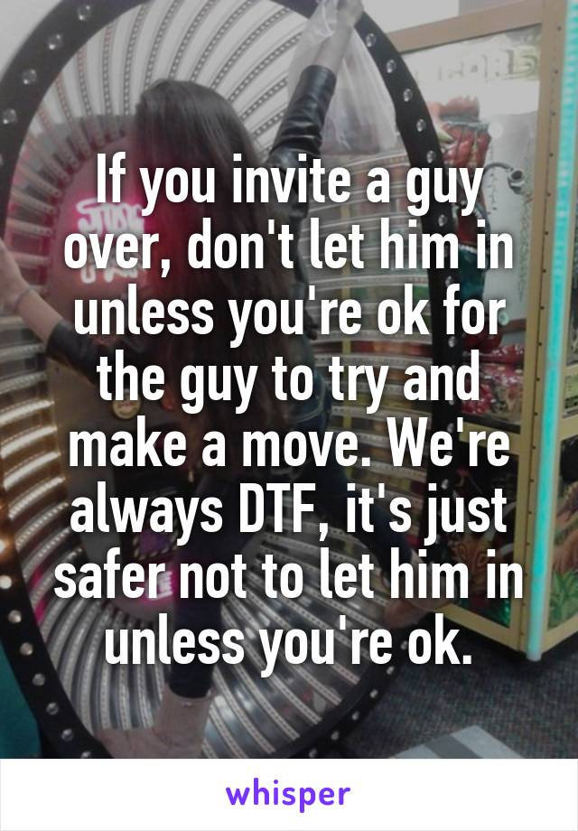 If you invite a guy over, don't let him in unless you're ok for the guy to try and make a move. We're always DTF, it's just safer not to let him in unless you're ok.