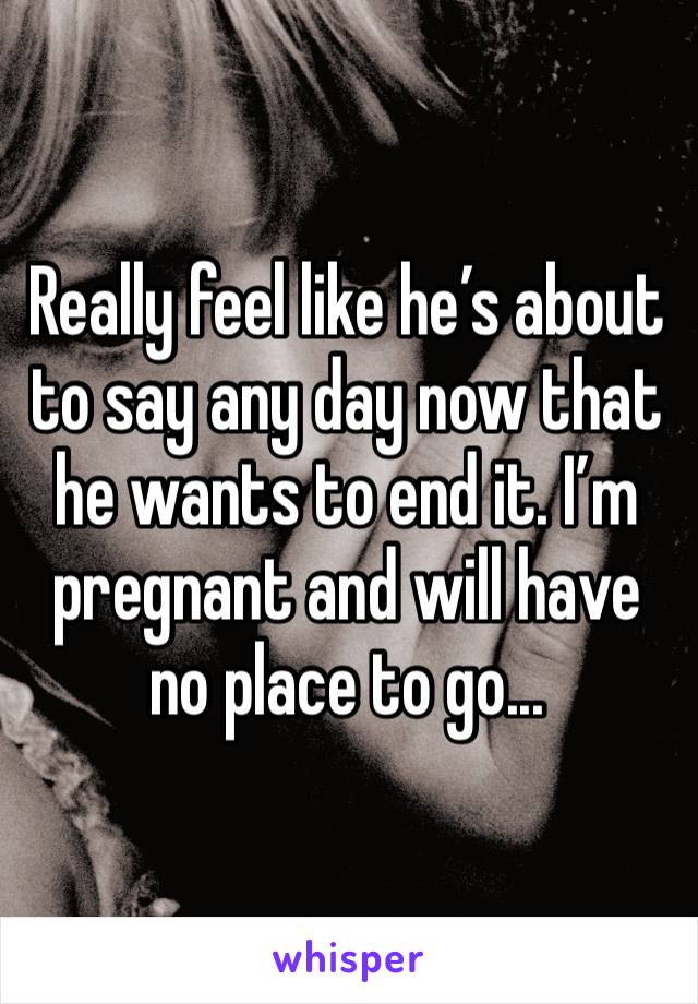 Really feel like he’s about to say any day now that he wants to end it. I’m pregnant and will have no place to go...