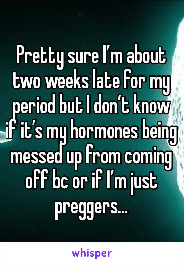 Pretty sure I’m about two weeks late for my period but I don’t know if it’s my hormones being messed up from coming off bc or if I’m just preggers... 