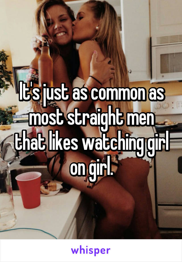 It's just as common as most straight men that likes watching girl on girl.