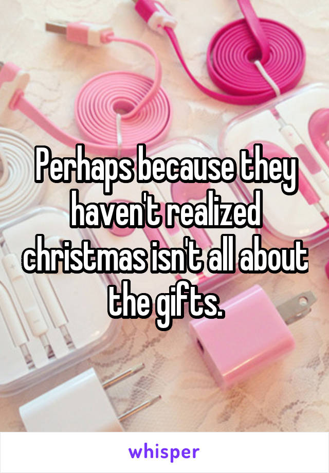 Perhaps because they haven't realized christmas isn't all about the gifts.