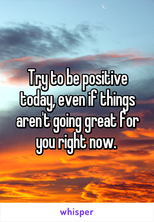 Try to be positive today, even if things aren't going great for you right now. 