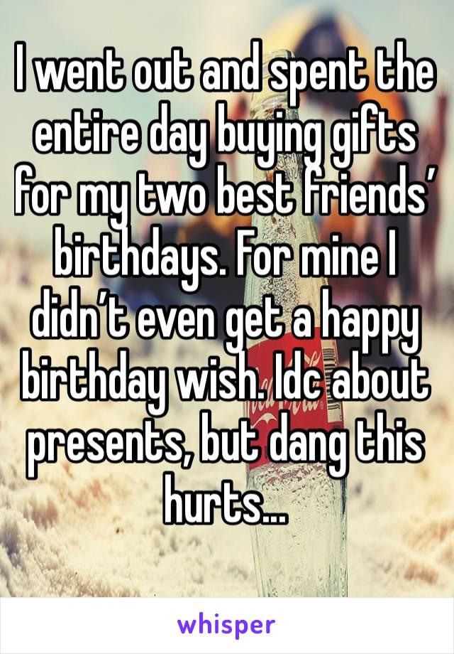 I went out and spent the entire day buying gifts for my two best friends’ birthdays. For mine I didn’t even get a happy birthday wish. Idc about presents, but dang this hurts...
