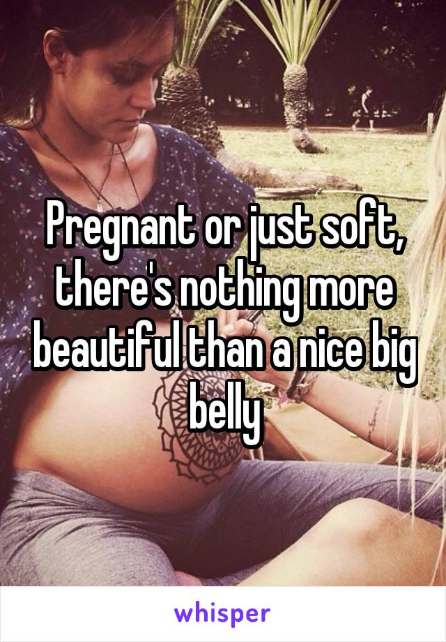 Pregnant or just soft, there's nothing more beautiful than a nice big belly