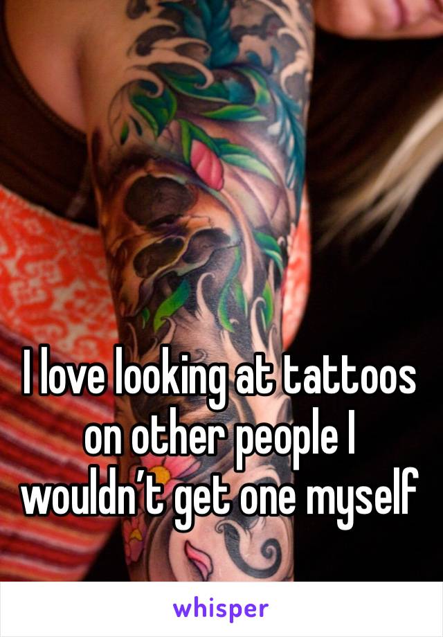 I love looking at tattoos on other people I wouldn’t get one myself 
