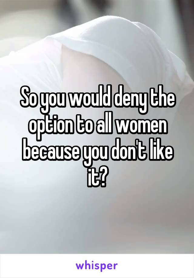 So you would deny the option to all women because you don't like it?