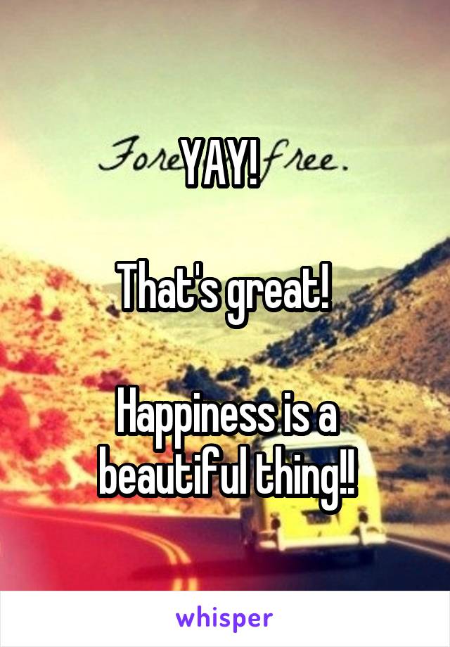 YAY!  

That's great! 

Happiness is a beautiful thing!!