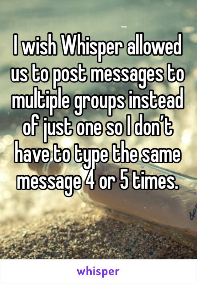 I wish Whisper allowed us to post messages to multiple groups instead of just one so I don’t have to type the same message 4 or 5 times.