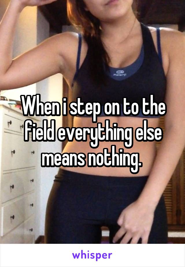When i step on to the field everything else means nothing. 