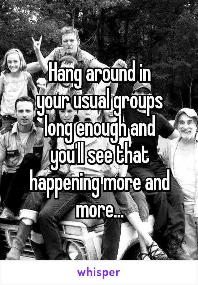 Hang around in
your usual groups
long enough and
you'll see that
happening more and more...