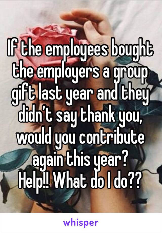 If the employees bought the employers a group gift last year and they didn’t say thank you, would you contribute again this year? 
Help!! What do I do??