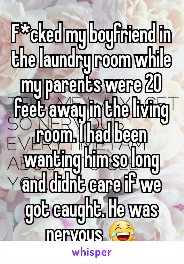 F*cked my boyfriend in the laundry room while my parents were 20 feet away in the living room. I had been wanting him so long and didnt care if we got caught. He was nervous 😂