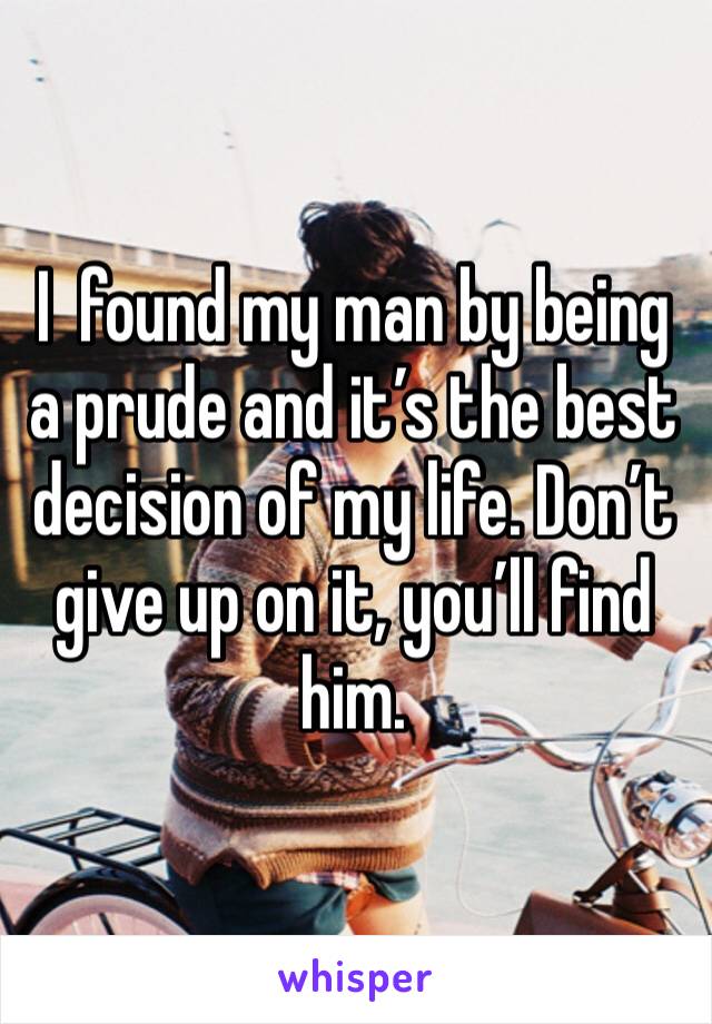 I  found my man by being a prude and it’s the best decision of my life. Don’t give up on it, you’ll find him.
