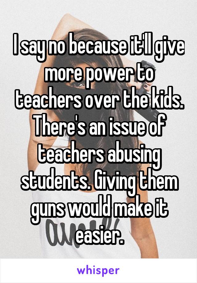 I say no because it'll give more power to teachers over the kids. There's an issue of teachers abusing students. Giving them guns would make it easier.