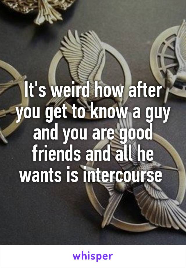 It's weird how after you get to know a guy and you are good friends and all he wants is intercourse 