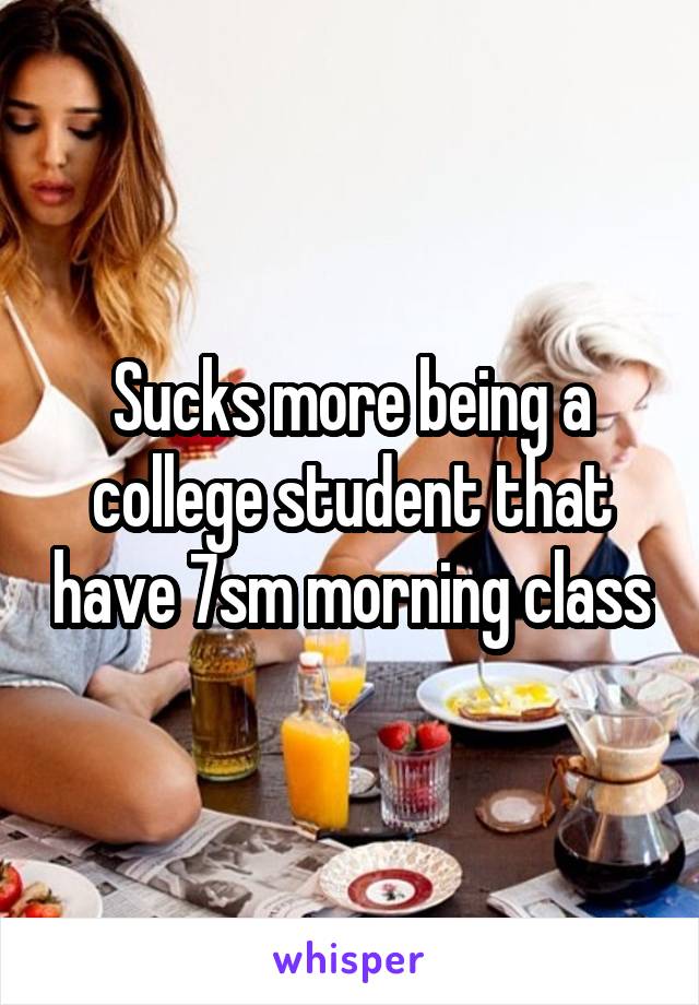 Sucks more being a college student that have 7sm morning class