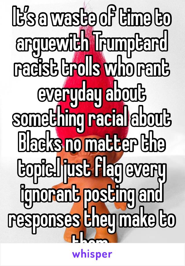 It’s a waste of time to arguewith Trumptard racist trolls who rant everyday about something racial about Blacks no matter the topic.I just flag every ignorant posting and responses they make to them.