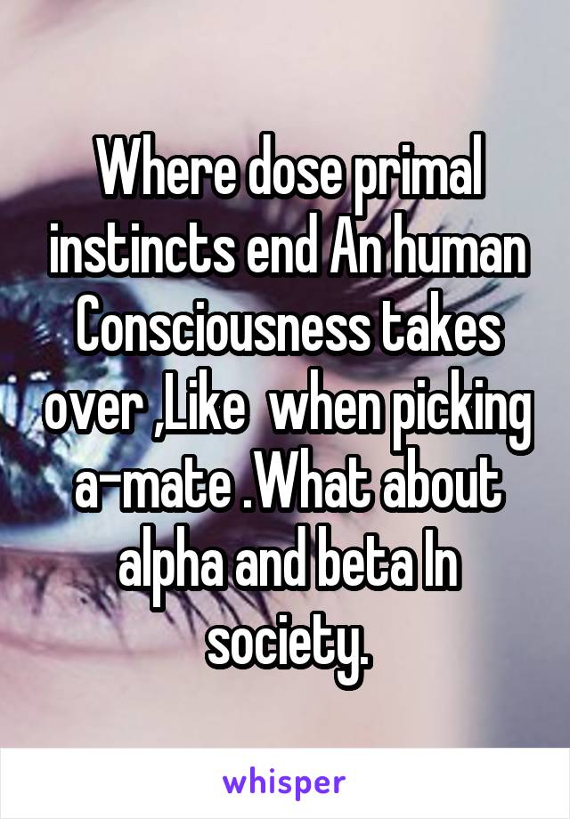 Where dose primal instincts end An human Consciousness takes over ,Like  when picking a-mate .What about alpha and beta In society.