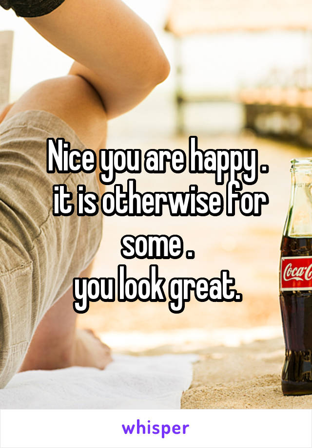 Nice you are happy .
 it is otherwise for some .
you look great.