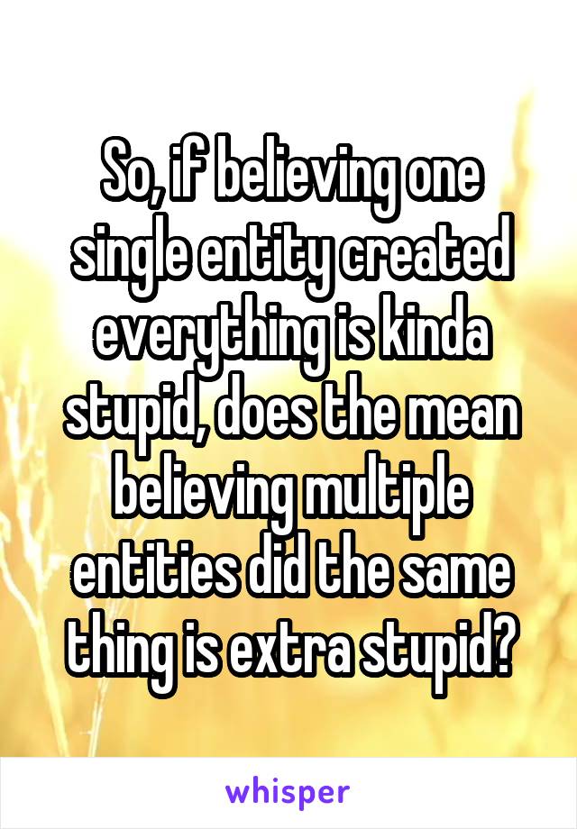 So, if believing one single entity created everything is kinda stupid, does the mean believing multiple entities did the same thing is extra stupid?