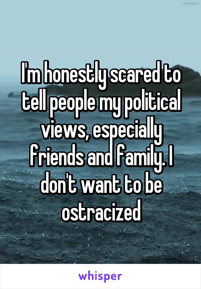 I'm honestly scared to tell people my political views, especially friends and family. I don't want to be ostracized