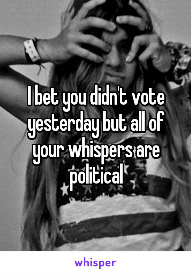 I bet you didn't vote yesterday but all of your whispers are political