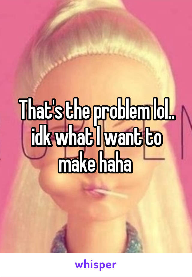 That's the problem lol.. idk what I want to make haha 