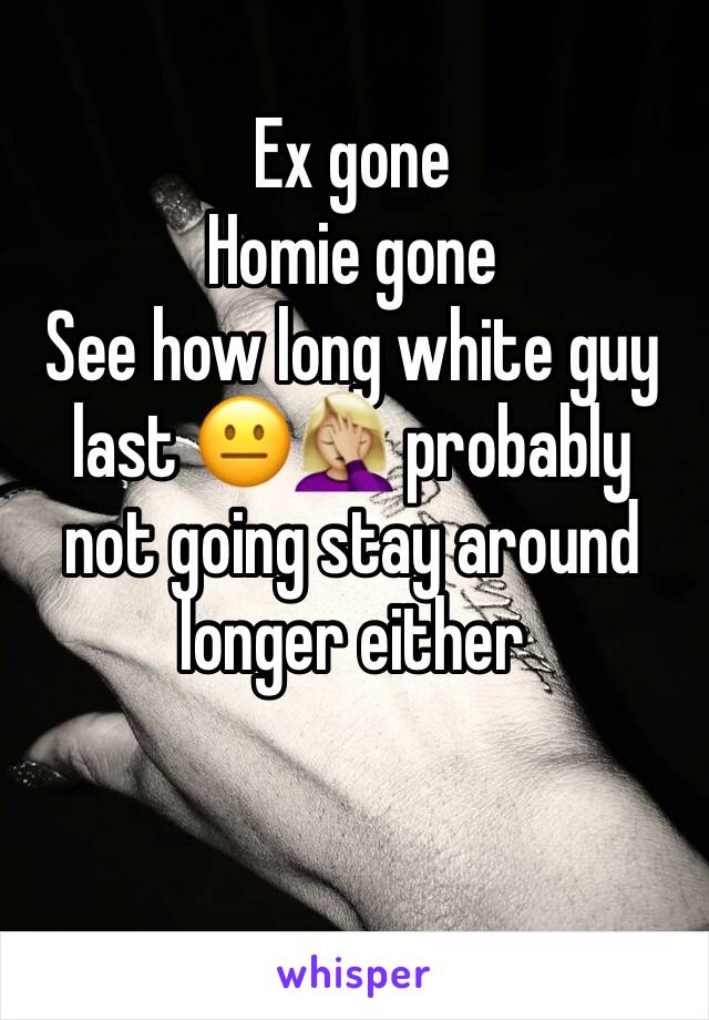 Ex gone
Homie gone 
See how long white guy last 😐🤦🏼‍♀️ probably not going stay around longer either 