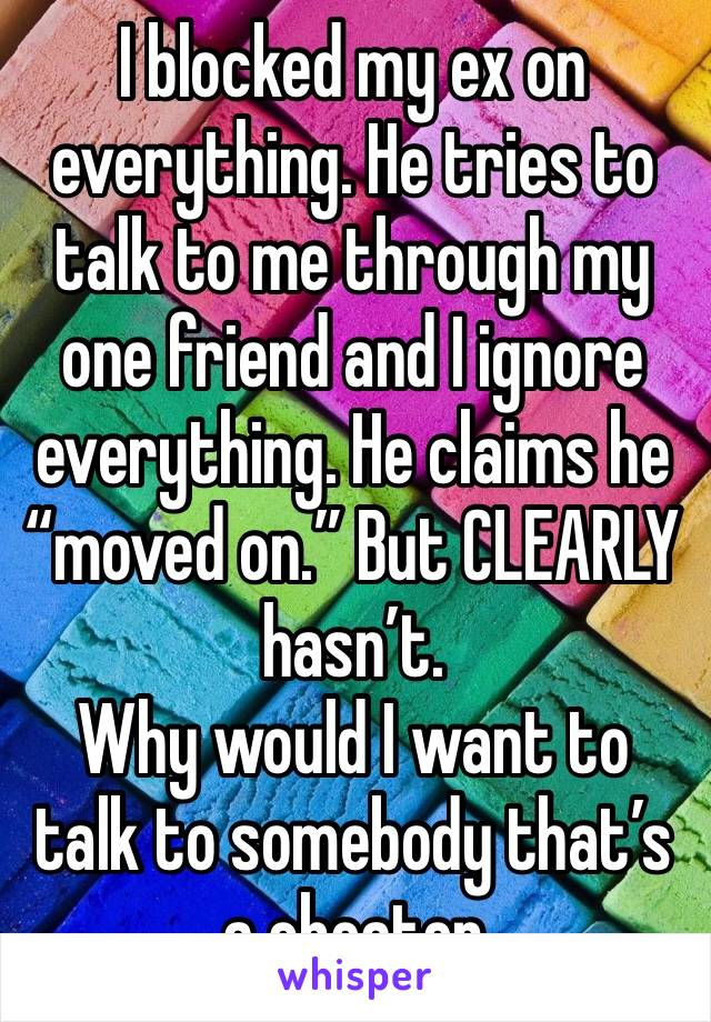 I blocked my ex on everything. He tries to talk to me through my one friend and I ignore everything. He claims he “moved on.” But CLEARLY hasn’t. 
Why would I want to talk to somebody that’s a cheater