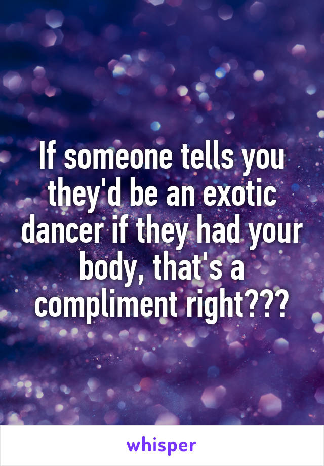 If someone tells you they'd be an exotic dancer if they had your body, that's a compliment right???