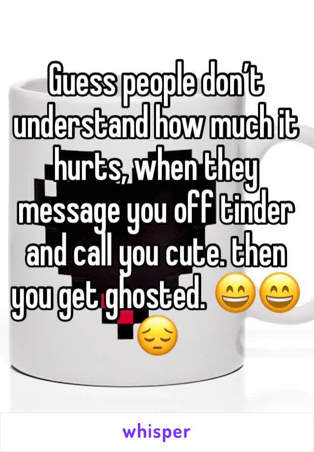 Guess people don’t understand how much it hurts, when they message you off tinder and call you cute. then you get ghosted. 😄😄😔