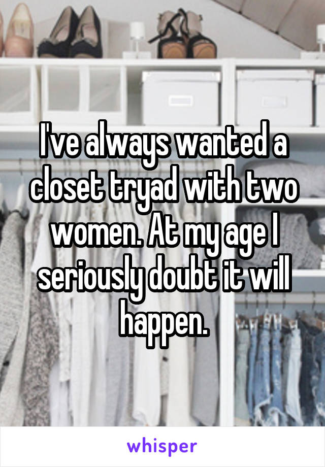 I've always wanted a closet tryad with two women. At my age I seriously doubt it will happen.