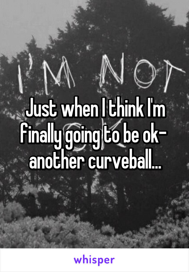 Just when I think I'm finally going to be ok-  another curveball...