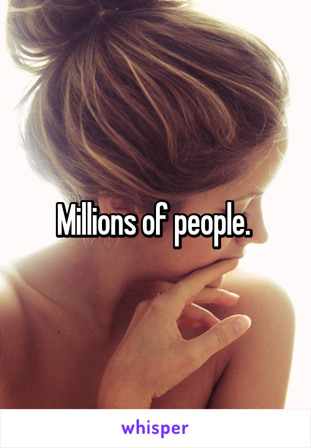 Millions of people. 