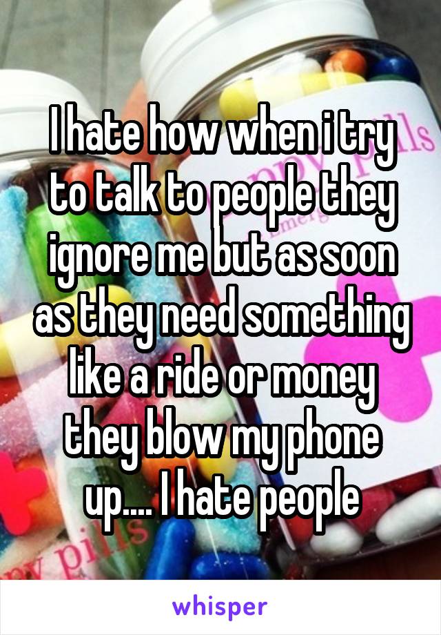 I hate how when i try to talk to people they ignore me but as soon as they need something like a ride or money they blow my phone up.... I hate people