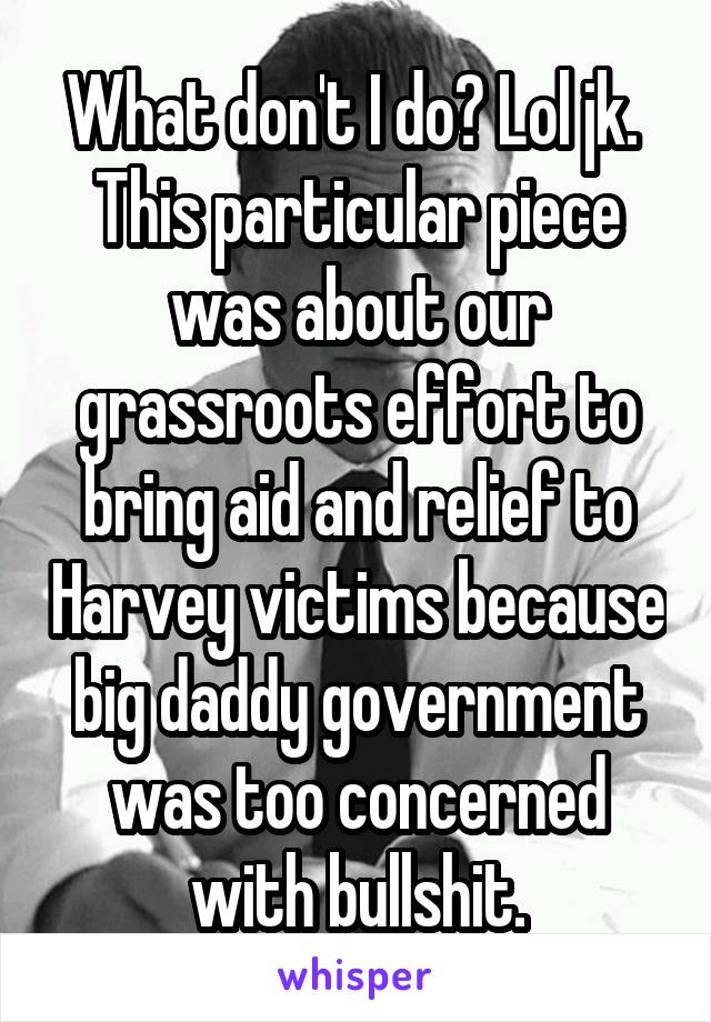 What don't I do? Lol jk. 
This particular piece was about our grassroots effort to bring aid and relief to Harvey victims because big daddy government was too concerned with bullshit.