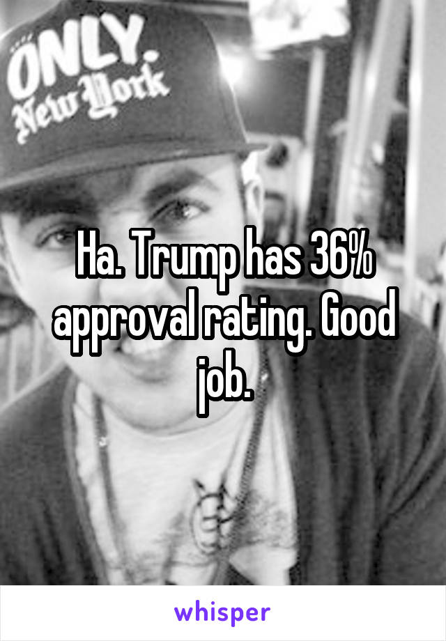 Ha. Trump has 36% approval rating. Good job.