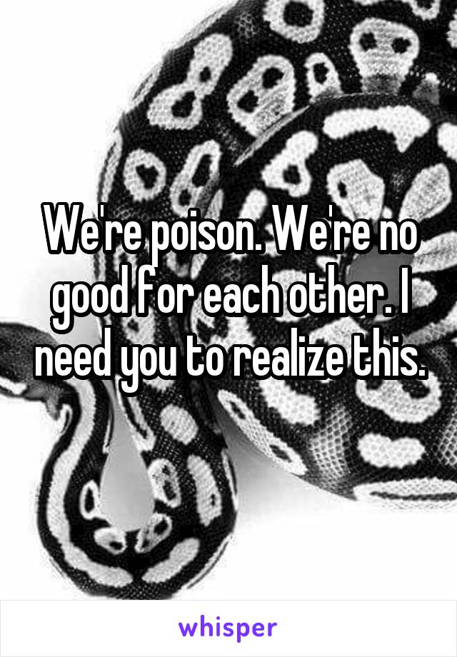 We're poison. We're no good for each other. I need you to realize this. 