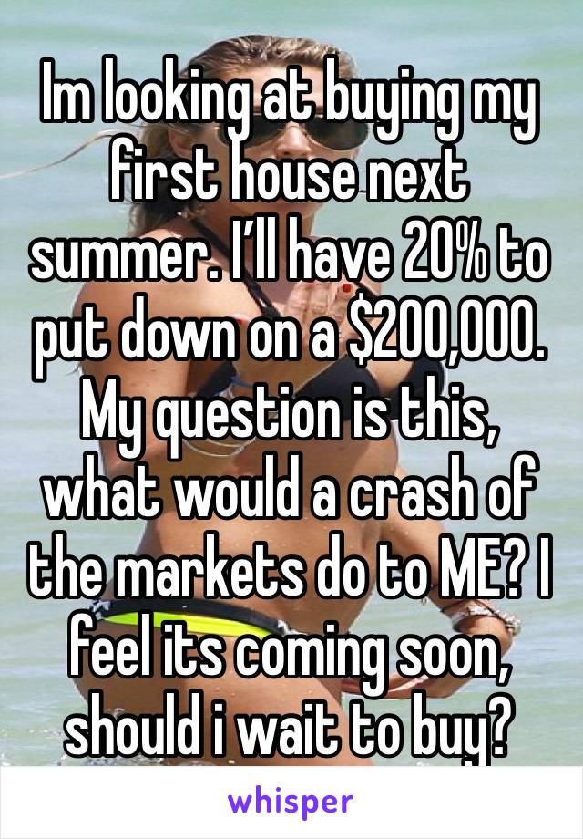 Im looking at buying my first house next summer. I’ll have 20% to put down on a $200,000. My question is this, what would a crash of the markets do to ME? I feel its coming soon, should i wait to buy?