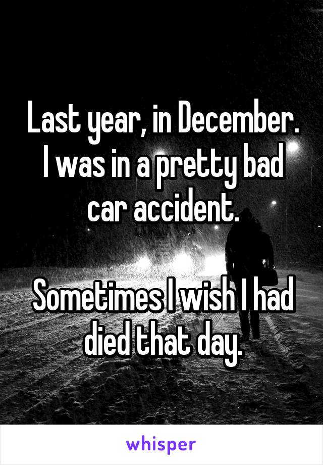 Last year, in December. I was in a pretty bad car accident.

Sometimes I wish I had died that day.