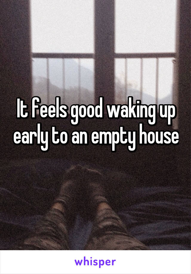 It feels good waking up early to an empty house 