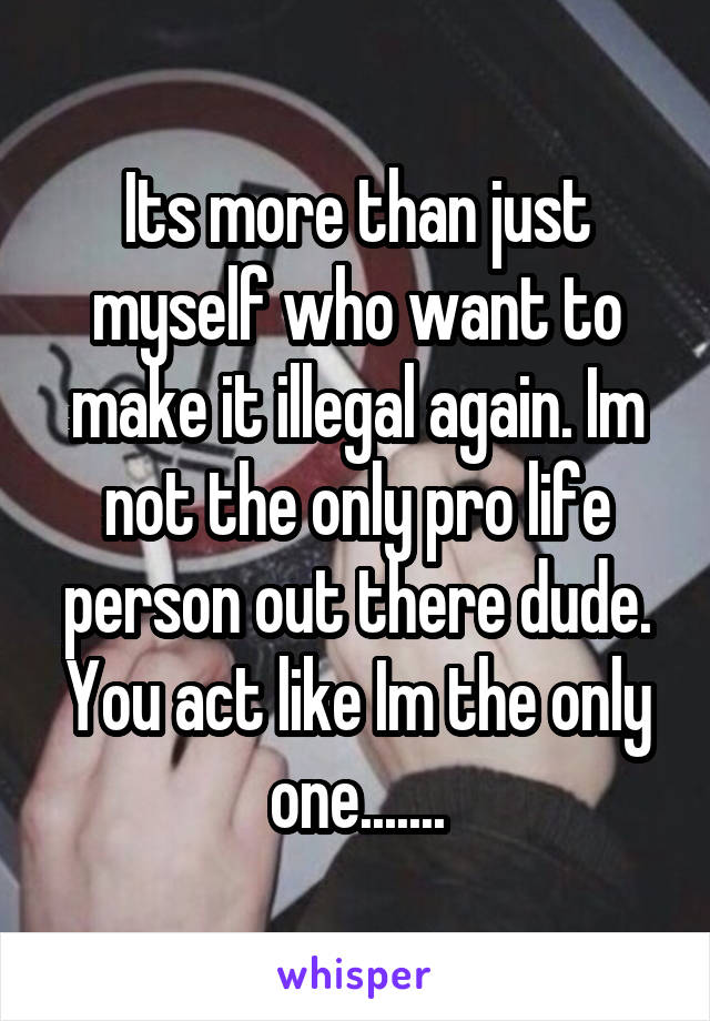 Its more than just myself who want to make it illegal again. Im not the only pro life person out there dude. You act like Im the only one.......